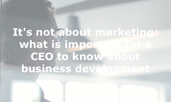 It’s not about marketing: what is important for a CEO to know about business development