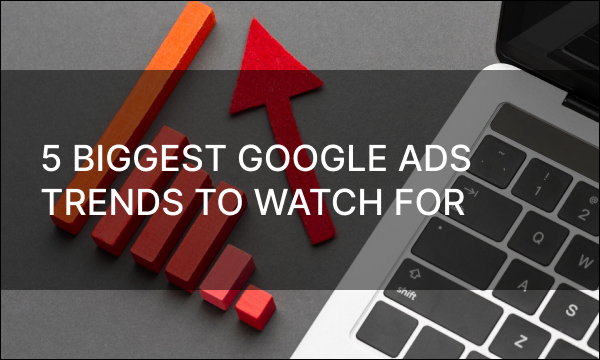 5 Biggest Google Ads Trends to Watch for