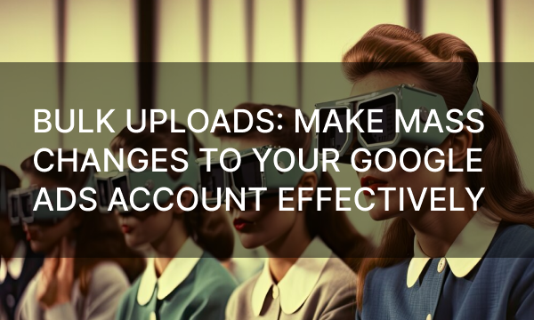 Bulk Uploads: Make Mass Changes to Your Google Ads Accounts Effectively