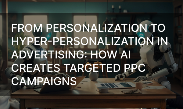 From Personalization to Hyper-Personalization in Advertising: How AI Creates Targeted PPC Campaigns