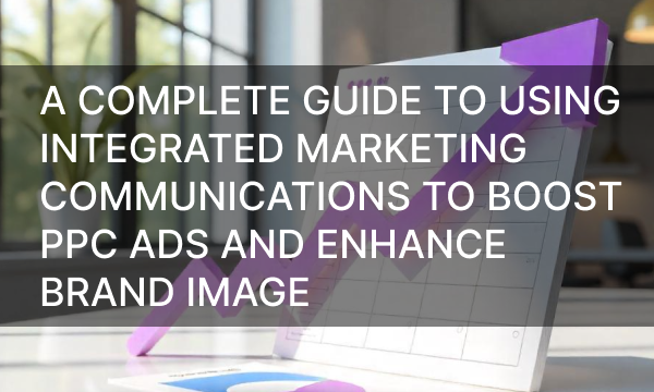 A Complete Guide to Using Integrated Marketing Communications to Boost PPC Ads and Enhance Brand Image