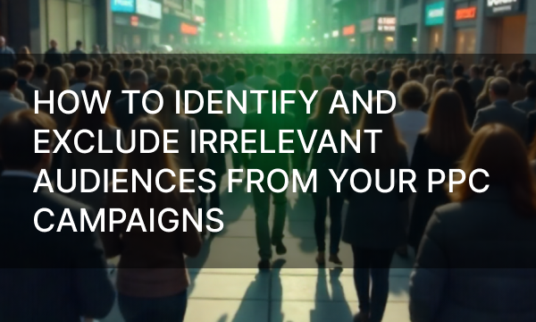 How to Identify and Exclude Irrelevant Audiences from Your PPC Campaigns